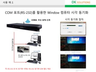 시각 동기화 절차
DK SOLUTIONS
COM 포트(RS-232)를 활용한 Window 컴퓨터 시각 동기화
RS-485 to RS-232
컨버터
사용 예 2.
CDMA 또는 GPS 신호
주) RS-232 로 PC 동기화 시에는 RS-232 동기화 S/W 별도 제공
 