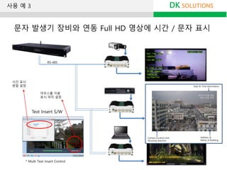 * Multi Text Insert Control
Text Insert S/W
DK SOLUTIONS
문자 발생기 장비와 연동 Full HD 영상에 시간 / 문자 표시
마우스를 이용
표시 위치 설정
시간 표시
방법 설정
RS-485
사용 예 3
 