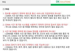 ○ FAQ
1. 장비를 사용하기 위하여 핸드폰 통신 서비스에 가입하여야 하나요?
- CDMA 시간 동기화는 브로드 캐스트 또는 임의의 정보를 전송하지 않고 단지
시간 정보만 사용합니다. 따라서 별도의 핸드폰 계정이 필요 없고 통신 요금 또
한 부과되지 않습니다.
2. CDMA 시간 동기화 시스템을 사용하기 위하여 인터넷 접속이 필요 한가요?
- 아니요 CDMA 시간 동기화를 위하여는 인터넷 접속이 필요 없습니다.
3. 시간 동기화를 위하여 왜 CDMA 장비를 사용하여야 하나요?
- CDMA를 사용한 시간 동기화는 원격 및 고도의 보안 시스템에 대한 좋은 대
안입니다. CDMA 시간 동기화 장비는 인터넷이나 모뎀 접속을 요구하지 않습니
다. 그리고 CDMA 시간 동기화는 잠재적으로 인터넷 또는 모뎀을 통한 동기화
보다 더 정확 할 수 있습니다.
4. CDMA 장비가 한국 외의 지역에서 사용 가능하나요?
- CDMA는 미국, 호주, 중국, 일본 등에서 많이 사용되고 있고 유럽지역은 보편
적이지 않습니다.
DK SOLUTIONSFAQ
 