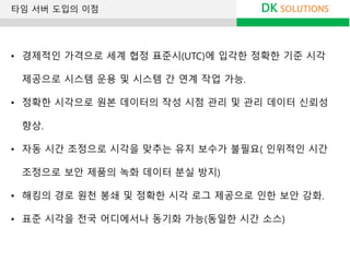 DK SOLUTIONS타임 서버 도입의 이점
• 경제적인 가격으로 세계 협정 표준시(UTC)에 입각한 정확한 기준 시각
제공으로 시스템 운용 및 시스템 간 연계 작업 가능.
• 정확한 시각으로 원본 데이터의 작성 시점 관리 및 관리 데이터 신뢰성
향상.
• 자동 시간 조정으로 시각을 맞추는 유지 보수가 불필요( 인위적인 시간
조정으로 보안 제품의 녹화 데이터 분실 방지)
• 해킹의 경로 원천 봉쇄 및 정확한 시각 로그 제공으로 인한 보안 강화.
• 표준 시각을 전국 어디에서나 동기화 가능(동일한 시간 소스)
 