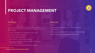 PROJECT MANAGEMENT
Features
A Fool-proof System right from Adding new customers,
Assigning new Projects and Knowing the Invoicing status of
every Project
• Project management is available by user access
• Maintain Customer database
• Maintain Projects database
• Add Projects & Tasks, Allocate Hours
• Bifurcation of Projects based on Status, Project type
(Billable/Non-Billable)
• Know the Invoicing Status against each project.
Features
Track project health and avoid project deadline 7
• View Detailed Summary all in one using Export
functionality
• View project task summary by hours and percentage
• Allow users to view projects by access level
 