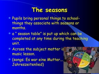 The seasons Pupils bring personal things to school- things they associate with seasons or months. a “ season table” is put up which can be completed at any time during the teaching unit. Across the subject matter is picked up in music lesson. (songs: Es war eine Mutter..., Jahreszeitenlied)   