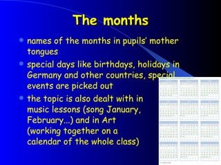 The months names of the months in pupils’ mother tongues special days like birthdays, holidays in Germany and other countries, special events are picked out the topic is also dealt with in  music lessons (song January,  February...) and in Art  (working together on a  calendar of the whole class) 