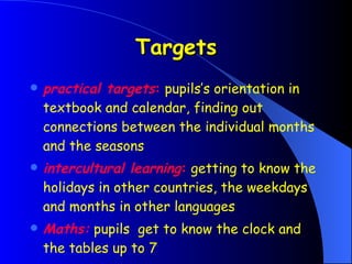 Targets practical targets :  pupils’s orientation in textbook and calendar, finding out connections between the individual months and the seasons intercultural learning :  getting to know the holidays in other countries, the weekdays and months in other languages Maths:  pupils  get to know the clock and the tables up to 7   