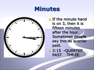 Minutes
 If the minute hand
is on 3, then it is
fifteen minutes
after the hour.
Sometimes people
say this as quarter
past.
 3:15 -QUARTER
PAST THREE.
 
