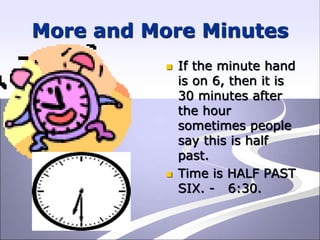 More and More Minutes
 If the minute hand
is on 6, then it is
30 minutes after
the hour
sometimes people
say this is half
past.
 Time is HALF PAST
SIX. - 6:30.
 