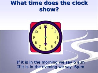 What time does the clock
show?
If it is in the morning we say 6 a.m
If it is in the evening we say 6p.m
 
