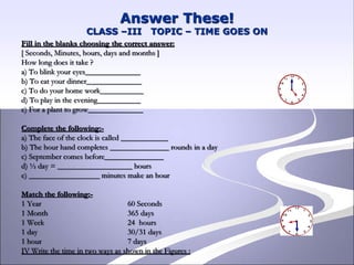 Answer These!
CLASS –III TOPIC – TIME GOES ON
Fill in the blanks choosing the correct answer:
[ Seconds, Minutes, hours, days and months ]
How long does it take ?
a) To blink your eyes______________
b) To eat your dinner______________
c) To do your home work___________
d) To play in the evening___________
e) For a plant to grow______________
Complete the following:-
a) The face of the clock is called ____________
b) The hour hand completes _______________ rounds in a day
c) September comes before_______________
d) ½ day = ___________________ hours
e) __________________ minutes make an hour
Match the following:-
1 Year 60 Seconds
1 Month 365 days
1 Week 24 hours
1 day 30/31 days
1 hour 7 days
IV Write the time in two ways as shown in the Figures :
 