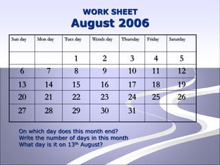 WORK SHEET
August 2006
Sun day Mon day Tues day Wends day Thursday Friday Saturday
1 2 3 4 5
6 7 8 9 10 11 12
13 14 15 16 17 18 19
20 21 22 23 24 25 26
27 28 29 30 31
On which day does this month end?
Write the number of days in this month
What day is it on 13th August?
 