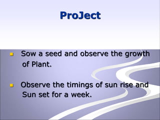 ProJect
 Sow a seed and observe the growth
of Plant.
 Observe the timings of sun rise and
Sun set for a week.
 