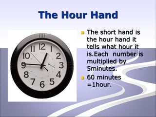 The Hour Hand
 The short hand is
the hour hand it
tells what hour it
is.Each number is
multiplied by
5minutes.
 60 minutes
=1hour.
 