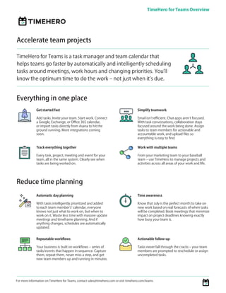 For more information on TimeHero for Teams, contact sales@timehero.com or visit timehero.com/teams
TimeHero for Teams Overview
TIMEHERO
Get started fast
Add tasks. Invite your team. Start work. Connect
a Google, Exchange, or Office 365 calendar,
or import tasks directly from Asana to hit the
ground running. More integrations coming
soon.
Automatic day planning
With tasks intelligently prioritized and added
to each team member’s’ calendar, everyone
knows not just what to work on, but when to
work on it. Waste less time with massive update
meetings and timeframe planning. And if
anything changes, schedules are automatically
updated.
Everything in one place
Accelerate team projects
TimeHero for Teams is a task manager and team calendar that
helps teams go faster by automatically and intelligently scheduling
tasks around meetings, work hours and changing priorities. You’ll
know the optimum time to do the work – not just when it’s due.
Reduce time planning
Track everything together
Every task, project, meeting and event for your
team, all in the same system. Clearly see when
tasks are being worked on.
Simplify teamwork
Email isn’t efficient. Chat apps aren’t focused.
With task conversations, collaboration stays
focused around the work being done. Assign
tasks to team members for actionable and
accountable work, and upload files so
everything is easy to find.
Work with multiple teams
From your marketing team to your baseball
team – use TimeHero to manage projects and
activities across all areas of your work and life.
Repeatable workflows
Your business is built on workflows – series of
tasks/events that happen in sequence. Capture
them, repeat them, never miss a step, and get
new team members up and running in minutes.
Time awareness
Know that July is the perfect month to take on
new work based on real forecasts of when tasks
will be completed. Book meetings that minimize
impact on project deadlines knowing exactly
how busy your team is.
Actionable follow-up
Tasks never fall through the cracks – your team
members are prompted to reschedule or assign
uncompleted tasks.
 