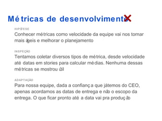 Mé tricas de desenvolvimento
 HIPÓTESE

 Conhecer mé tricas como velocidade da equipe vai nos tornar
 mais á
      geis e melhorar o planejamento

 INSPEÇÃO

 Tentamos coletar diversos tipos de mé trica, desde velocidade
 até datas em stories para calcular mé dias. Nenhuma dessas
 mé tricas se mostrou útil

 ADAPTAÇÃO

 Para nossa equipe, dada a confianç a que játemos do CEO,
 apenas acordamos as datas de entrega e nã o escopo da
                                              o
 entrega. O que ficar pronto até a data vai pra produç ão
 
