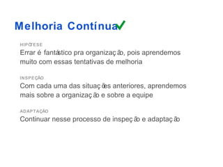 Melhoria Contínua
HIPÓTESE
Errar é fantá
            stico pra organizaç ã pois aprendemos
                                 o,
muito com essas tentativas de melhoria

INSPEÇÃO
Com cada uma das situaç õ anteriores, aprendemos
                          es
mais sobre a organizaç ã e sobre a equipe
                        o

ADAPTAÇÃO
Continuar nesse processo de inspeç ã e adaptaç ã
                                    o           o
 