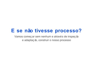E se não tivesse processo?
 Vamos começ ar sem nenhum e atravé s de inspeç ão
     e adaptaç ã construir o nosso processo
                o,
 