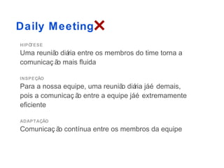 Daily Meeting
HIPÓTESE
Uma reuniã diá entre os membros do time torna a
          o ria
comunicaç ã mais fluida
           o

INSPEÇÃO
Para a nossa equipe, uma reuniã diá jáé demais,
                               o ria
pois a comunicaç ã entre a equipe jáé extremamente
                  o
eficiente

ADAPTAÇÃO
Comunicaç ã contínua entre os membros da equipe
           o
 