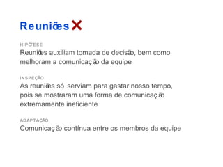 Reuniões
HIPÓTESE
Reuniõ auxiliam tomada de decisã bem como
     es                         o,
melhoram a comunicaç ã da equipe
                      o

INSPEÇÃO
As reuniõ só serviam para gastar nosso tempo,
         es
pois se mostraram uma forma de comunicaç ão
extremamente ineficiente

ADAPTAÇÃO
Comunicaç ã contínua entre os membros da equipe
           o
 