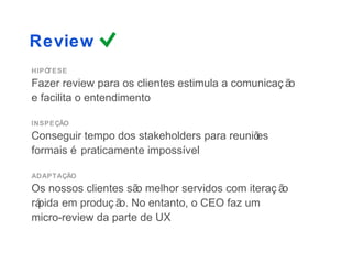 Review
HIPÓTESE
Fazer review para os clientes estimula a comunicaç ão
e facilita o entendimento

INSPEÇÃO
Conseguir tempo dos stakeholders para reuniõ
                                           es
formais é praticamente impossível

ADAPTAÇÃO
Os nossos clientes sã melhor servidos com iteraç ã
                     o                            o
rá
 pida em produç ã No entanto, o CEO faz um
                 o.
micro-review da parte de UX
 