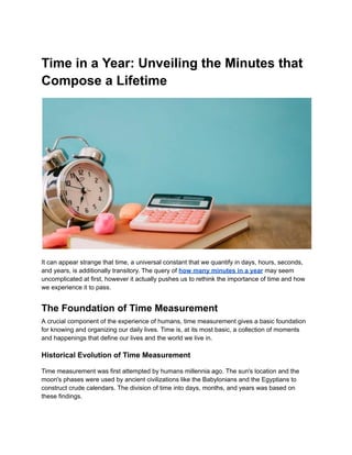Time in a Year: Unveiling the Minutes that
Compose a Lifetime
It can appear strange that time, a universal constant that we quantify in days, hours, seconds,
and years, is additionally transitory. The query of how many minutes in a year may seem
uncomplicated at first, however it actually pushes us to rethink the importance of time and how
we experience it to pass.
The Foundation of Time Measurement
A crucial component of the experience of humans, time measurement gives a basic foundation
for knowing and organizing our daily lives. Time is, at its most basic, a collection of moments
and happenings that define our lives and the world we live in.
Historical Evolution of Time Measurement
Time measurement was first attempted by humans millennia ago. The sun's location and the
moon's phases were used by ancient civilizations like the Babylonians and the Egyptians to
construct crude calendars. The division of time into days, months, and years was based on
these findings.
 