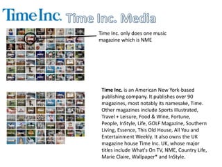 Time Inc. only does one music 
magazine which is NME 
Time Inc. is an American New York-based 
publishing company. It publishes over 90 
magazines, most notably its namesake, Time. 
Other magazines include Sports Illustrated, 
Travel + Leisure, Food & Wine, Fortune, 
People, InStyle, Life, GOLF Magazine, Southern 
Living, Essence, This Old House, All You and 
Entertainment Weekly. It also owns the UK 
magazine house Time Inc. UK, whose major 
titles include What's On TV, NME, Country Life, 
Marie Claire, Wallpaper* and InStyle. 
 