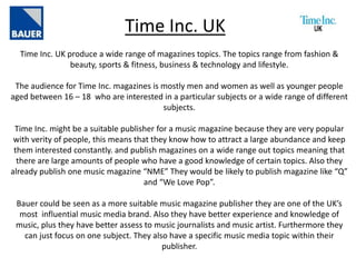 Time Inc. UK
Time Inc. UK produce a wide range of magazines topics. The topics range from fashion &
beauty, sports & fitness, business & technology and lifestyle.
The audience for Time Inc. magazines is mostly men and women as well as younger people
aged between 16 – 18 who are interested in a particular subjects or a wide range of different
subjects.
Time Inc. might be a suitable publisher for a music magazine because they are very popular
with verity of people, this means that they know how to attract a large abundance and keep
them interested constantly. and publish magazines on a wide range out topics meaning that
there are large amounts of people who have a good knowledge of certain topics. Also they
already publish one music magazine “NME” They would be likely to publish magazine like “Q”
and “We Love Pop”.
Bauer could be seen as a more suitable music magazine publisher they are one of the UK’s
most influential music media brand. Also they have better experience and knowledge of
music, plus they have better assess to music journalists and music artist. Furthermore they
can just focus on one subject. They also have a specific music media topic within their
publisher.
 