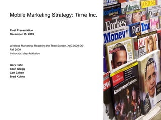 Mobile Marketing Strategy: Time Inc.
Final Presentation
December 15, 2009
Wireless Marketing: Reaching the Third Screen, X50.9509.001
Fall 2009
Instructor: Maya Mikhailov
Gary Hahn
Sean Gregg
Carl Cohen
Brad Kuhns
 