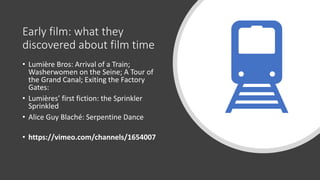Early film: what they
discovered about film time
• Lumière Bros: Arrival of a Train;
Washerwomen on the Seine; A Tour of
the Grand Canal; Exiting the Factory
Gates:
• Lumières’ first fiction: the Sprinkler
Sprinkled
• Alice Guy Blaché: Serpentine Dance
• https://vimeo.com/channels/1654007
 