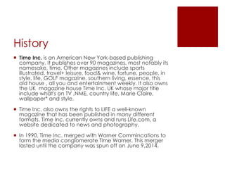 History 
 Time Inc. is an American New York-based publishing 
company. It publishes over 90 magazines, most notably its 
namesake, time. Other magazines include sports 
illustrated, travel+ leisure, food& wine, fortune, people, in 
style, life, GOLF magazine, southern living, essence, this 
old house , all you and entertainment weekly. It also owns 
the UK magazine house Time Inc. UK whose major title 
include what's on TV ,NME, country life, Marie Claire, 
wallpaper* and style. 
 Time Inc. also owns the rights to LIFE a well-known 
magazine that has been published in many different 
formats. Time Inc. currently owns and runs Life.com, a 
website dedicated to news and photography. 
 In 1990, Time Inc. merged with Warner Commincations to 
form the media conglomerate Time Warner. This merger 
lasted until the company was spun off on June 9,2014. 
 