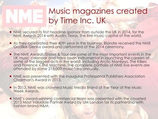 Music magazines created 
by Time Inc. UK 
 NME secured its first headline sponsor from outside the UK in 2014, for the 
NME Awards 2014 with Austin, Texas, the live music capital of the world. 
 As they celebrated their 40th year in the business, Blondie received the NME 
Godlike Genius award and performed at the 2014 ceremony. 
 The NME Awards/Shows & Tour are some of the most important events in the 
UK music calendar and have been instrumental in launching the careers of 
some of the biggest acts in the world; including Arctic Monkeys, The Killers 
and Florence + The Machine. The complete portfolio of NME live events are 
attended by some 215,000 music fans annually. 
 NME was presented with the inaugural Professional Publishers Association 
Chairman's Award in 2013. 
 In 2013, NME was crowned Music Media Brand of the Year at the Music 
Week Awards. 
 NME’s award-winning commercial team was presented with the coveted 
2013 Most Valuable Partner Award by UM London for its partnership with 
fashion brand H&M. 
