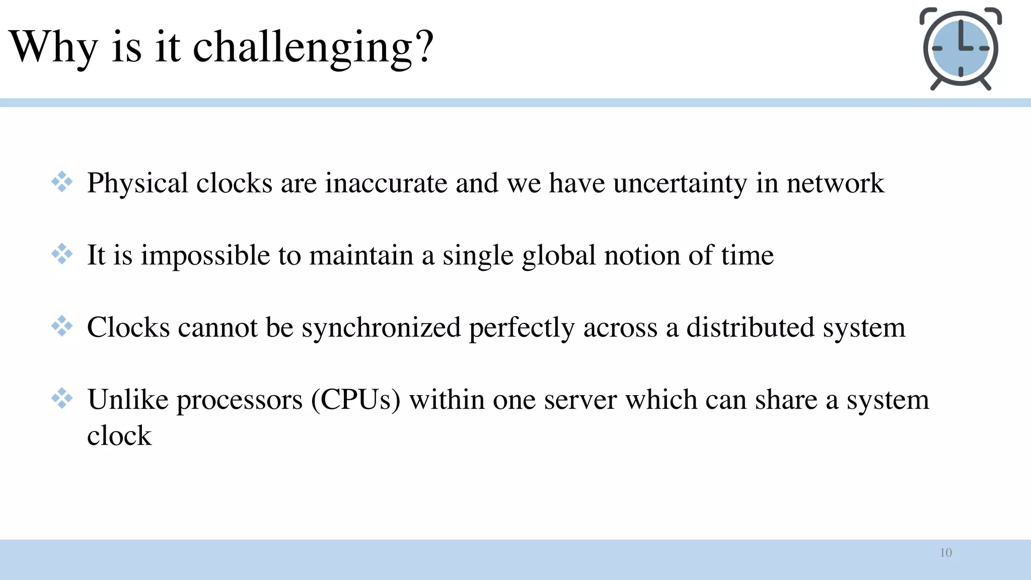 10
Why is it challenging?
v Physical clocks are inaccurate and we have uncertainty in network
v It is impossible to maintain a single global notion of time
v Clocks cannot be synchronized perfectly across a distributed system
v Unlike processors (CPUs) within one server which can share a system
clock
 