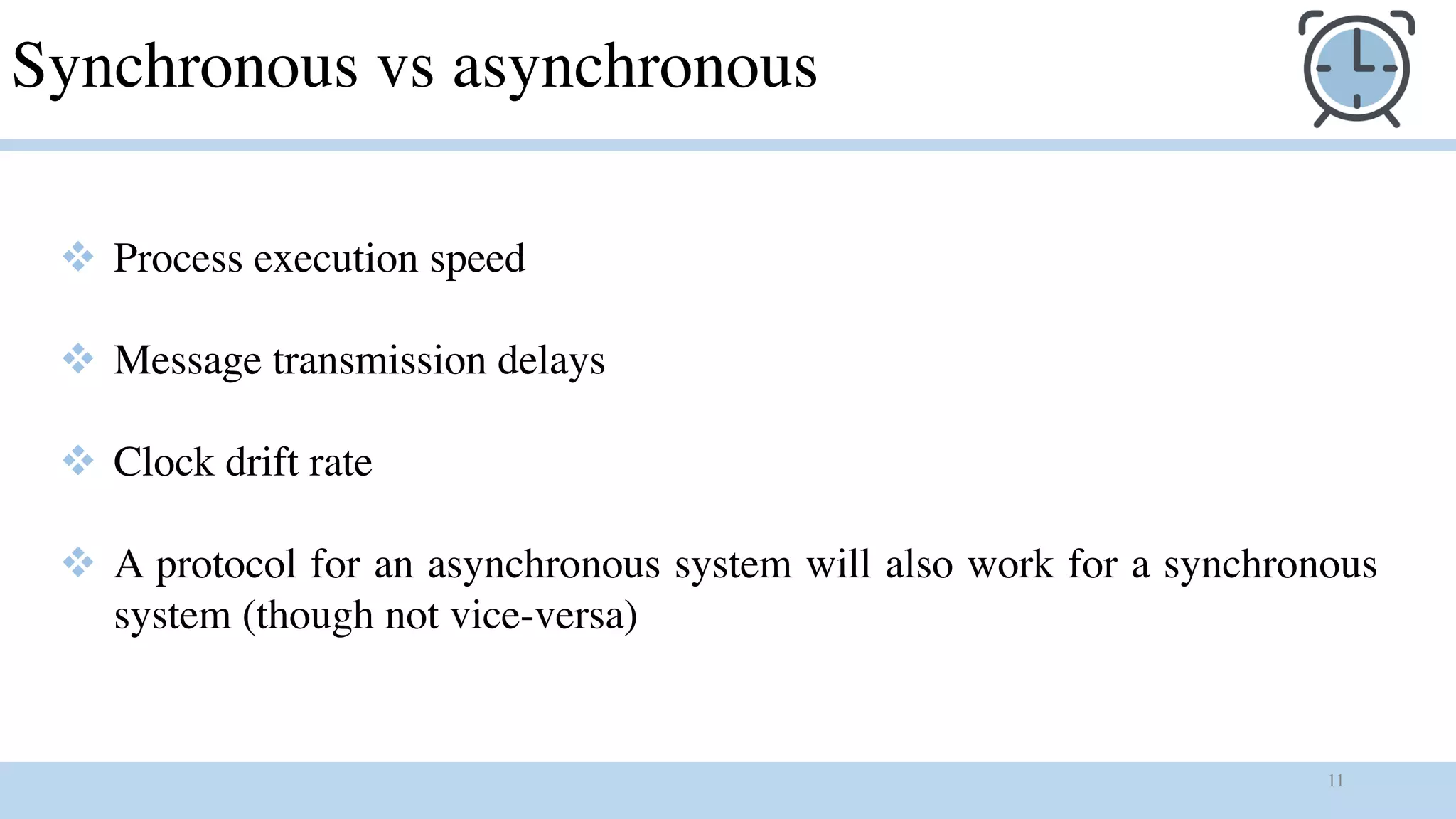 11
Synchronous vs asynchronous
v Process execution speed
v Message transmission delays
v Clock drift rate
v A protocol for an asynchronous system will also work for a synchronous
system (though not vice-versa)
 