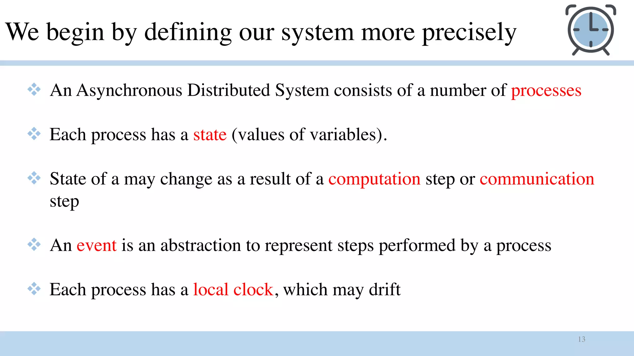 13
We begin by defining our system more precisely
v An Asynchronous Distributed System consists of a number of processes
v Each process has a state (values of variables).
v State of a may change as a result of a computation step or communication
step
v An event is an abstraction to represent steps performed by a process
v Each process has a local clock, which may drift
 