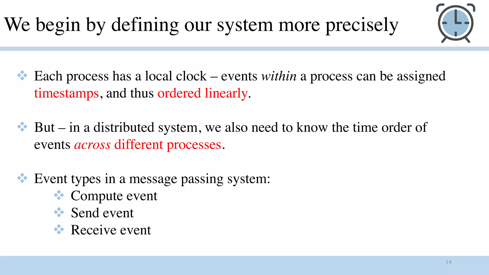14
We begin by defining our system more precisely
v Each process has a local clock – events within a process can be assigned
timestamps, and thus ordered linearly.
v But – in a distributed system, we also need to know the time order of
events across different processes.
v Event types in a message passing system:
v Compute event
v Send event
v Receive event
 