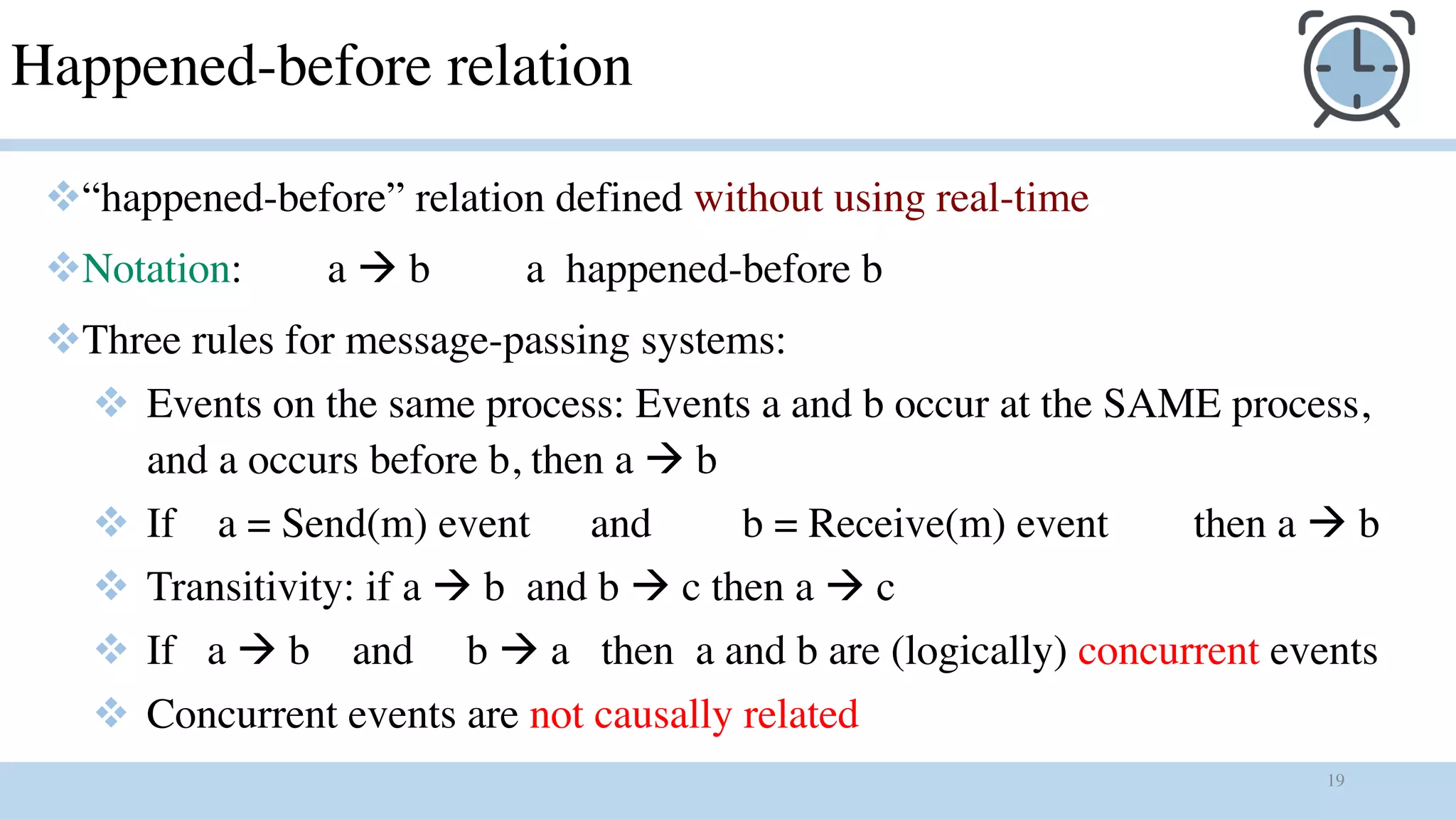 19
Happened-before relation
v“happened-before” relation defined without using real-time
vNotation: a à b a happened-before b
vThree rules for message-passing systems:
v Events on the same process: Events a and b occur at the SAME process,
and a occurs before b, then a à b
v If a = Send(m) event and b = Receive(m) event then a à b
v Transitivity: if a à b and b à c then a à c
v If a à b and b à a then a and b are (logically) concurrent events
v Concurrent events are not causally related
 