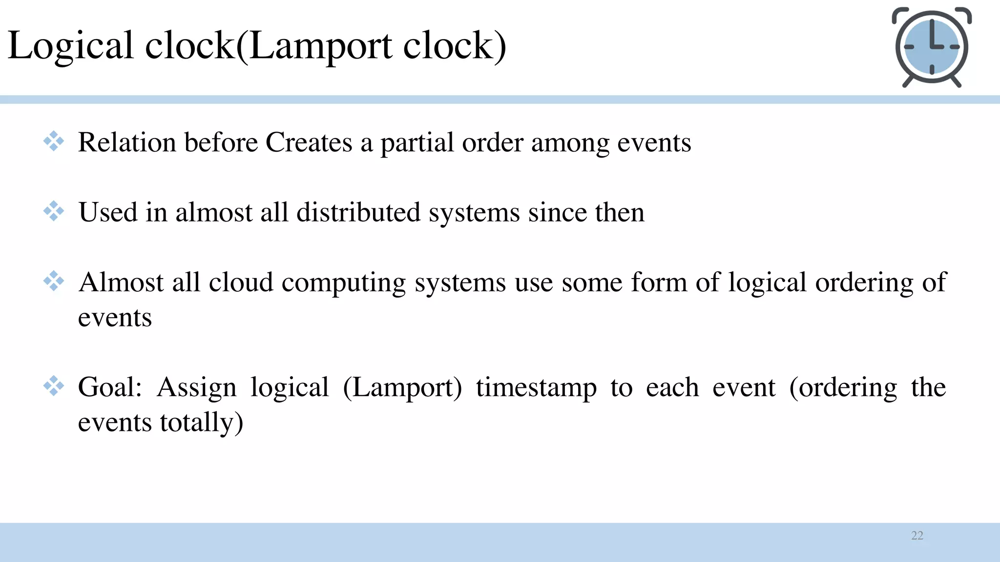 22
Logical clock(Lamport clock)
v Relation before Creates a partial order among events
v Used in almost all distributed systems since then
v Almost all cloud computing systems use some form of logical ordering of
events
v Goal: Assign logical (Lamport) timestamp to each event (ordering the
events totally)
 