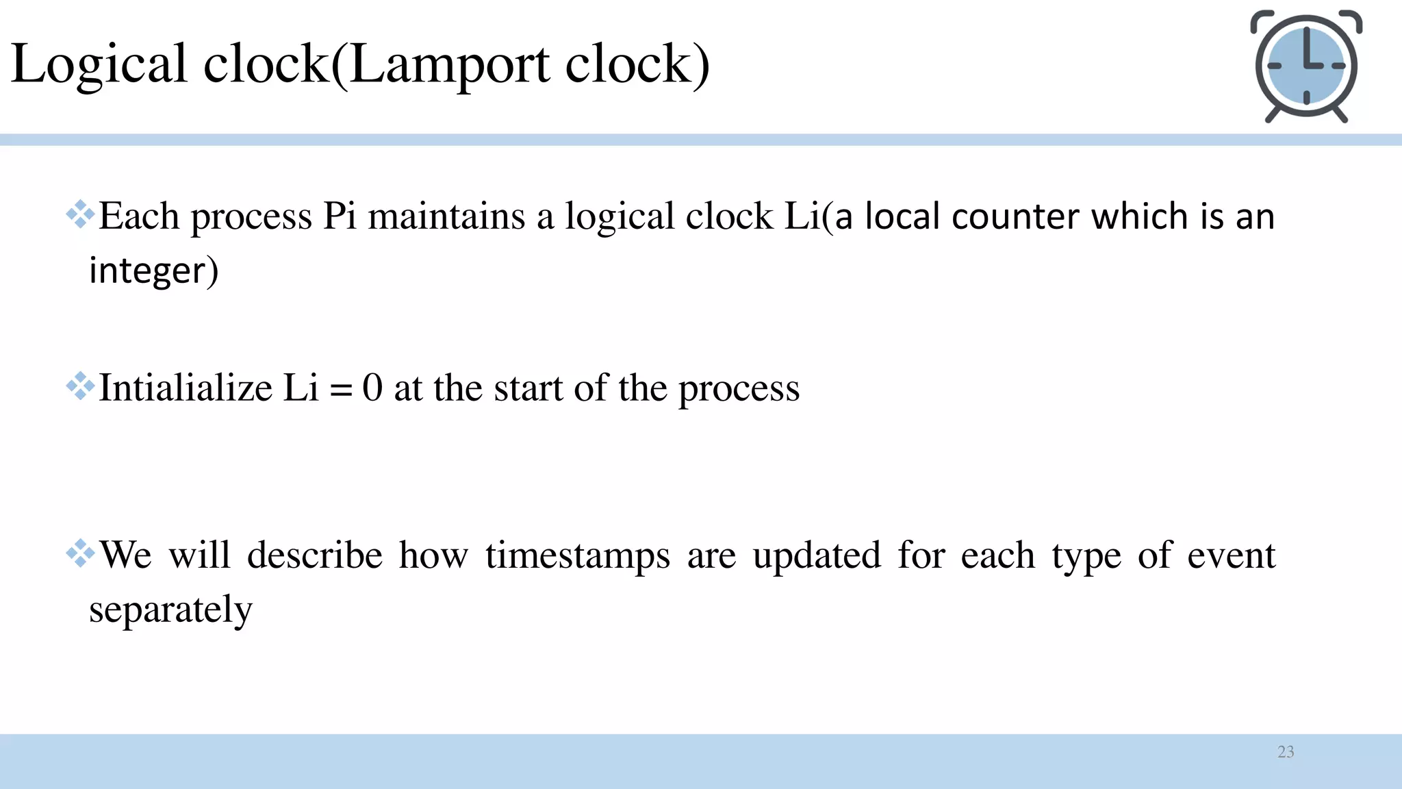 23
Logical clock(Lamport clock)
vEach process Pi maintains a logical clock Li(a local counter which is an
integer)
vIntialialize Li = 0 at the start of the process
vWe will describe how timestamps are updated for each type of event
separately
 