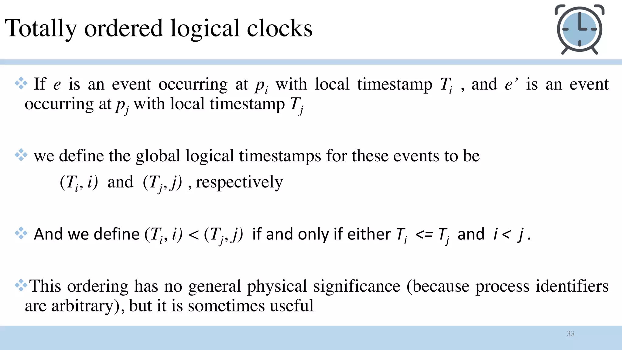 33
Totally ordered logical clocks
v If e is an event occurring at pi with local timestamp Ti , and e’ is an event
occurring at pj with local timestamp Tj
v we define the global logical timestamps for these events to be
(Ti, i) and (Tj, j) , respectively
v And we define (Ti, i) < (Tj, j) if and only if either Ti <= Tj and i < j .
vThis ordering has no general physical significance (because process identifiers
are arbitrary), but it is sometimes useful
 