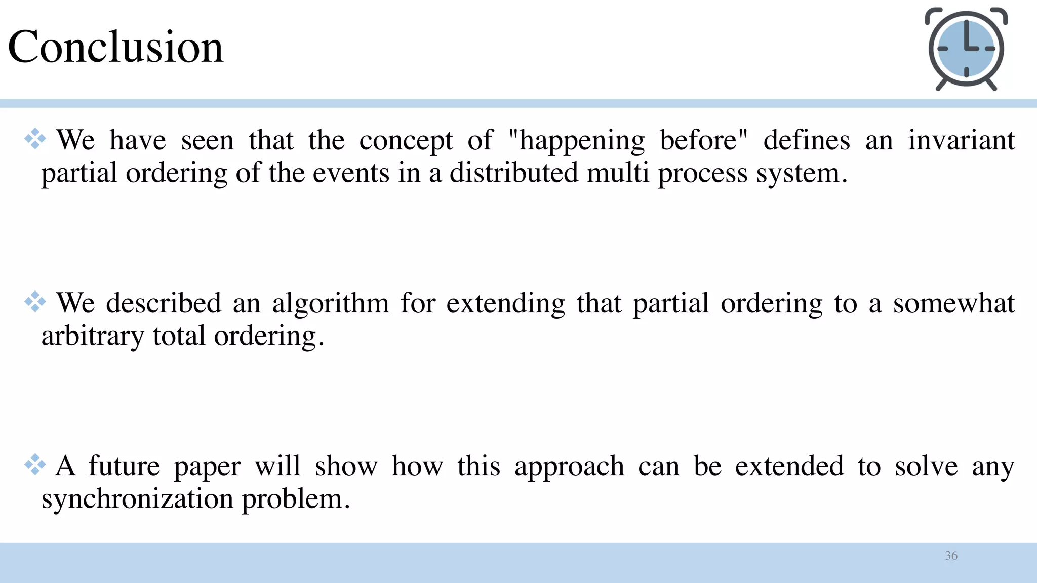 36
Conclusion
v We have seen that the concept of "happening before" defines an invariant
partial ordering of the events in a distributed multi process system.
v We described an algorithm for extending that partial ordering to a somewhat
arbitrary total ordering.
v A future paper will show how this approach can be extended to solve any
synchronization problem.
 