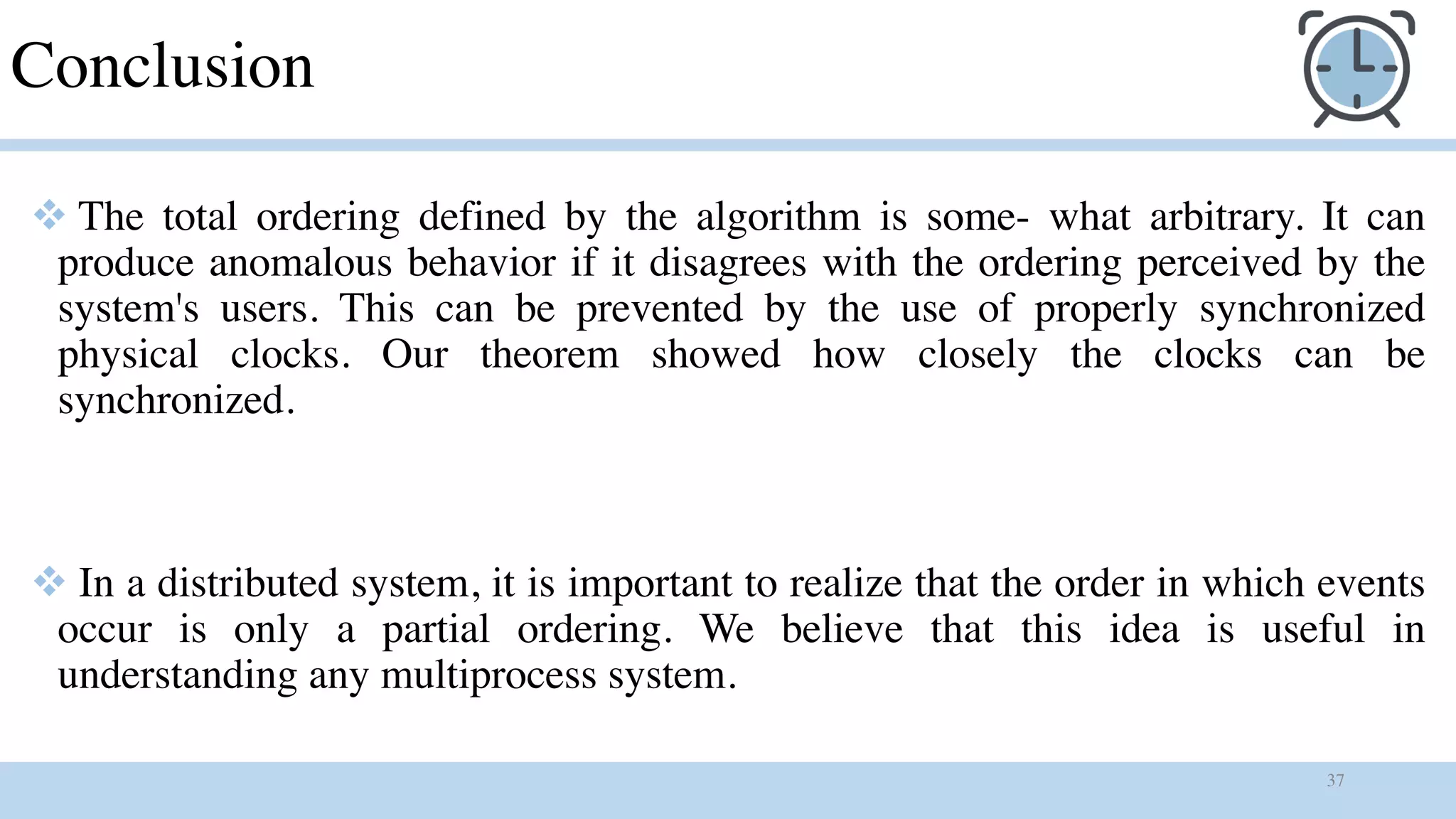 37
Conclusion
v The total ordering defined by the algorithm is some- what arbitrary. It can
produce anomalous behavior if it disagrees with the ordering perceived by the
system's users. This can be prevented by the use of properly synchronized
physical clocks. Our theorem showed how closely the clocks can be
synchronized.
v In a distributed system, it is important to realize that the order in which events
occur is only a partial ordering. We believe that this idea is useful in
understanding any multiprocess system.
 