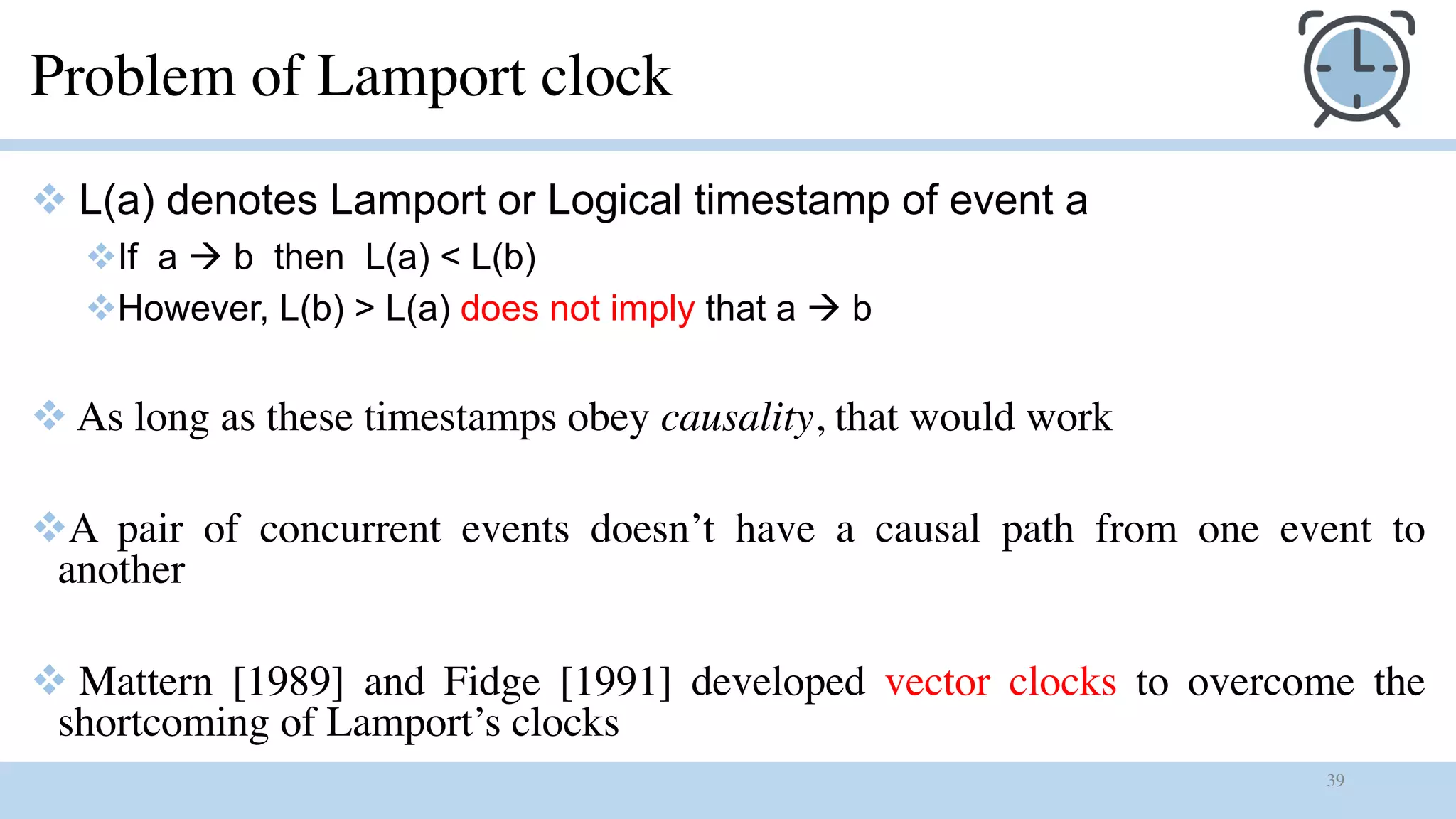 39
Problem of Lamport clock
v L(a) denotes Lamport or Logical timestamp of event a
vIf a à b then L(a) < L(b)
vHowever, L(b) > L(a) does not imply that a à b
v As long as these timestamps obey causality, that would work
vA pair of concurrent events doesn’t have a causal path from one event to
another
v Mattern [1989] and Fidge [1991] developed vector clocks to overcome the
shortcoming of Lamport’s clocks
 