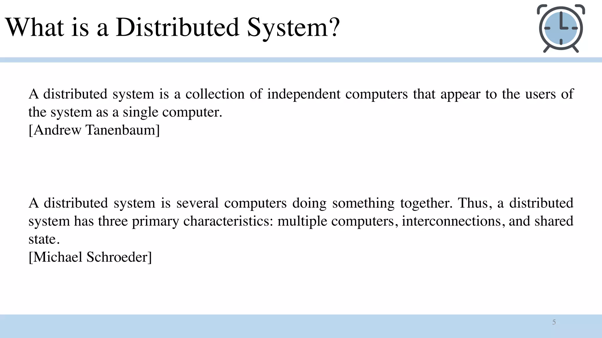 5
What is a Distributed System?
A distributed system is a collection of independent computers that appear to the users of
the system as a single computer.
[Andrew Tanenbaum]
A distributed system is several computers doing something together. Thus, a distributed
system has three primary characteristics: multiple computers, interconnections, and shared
state.
[Michael Schroeder]
 