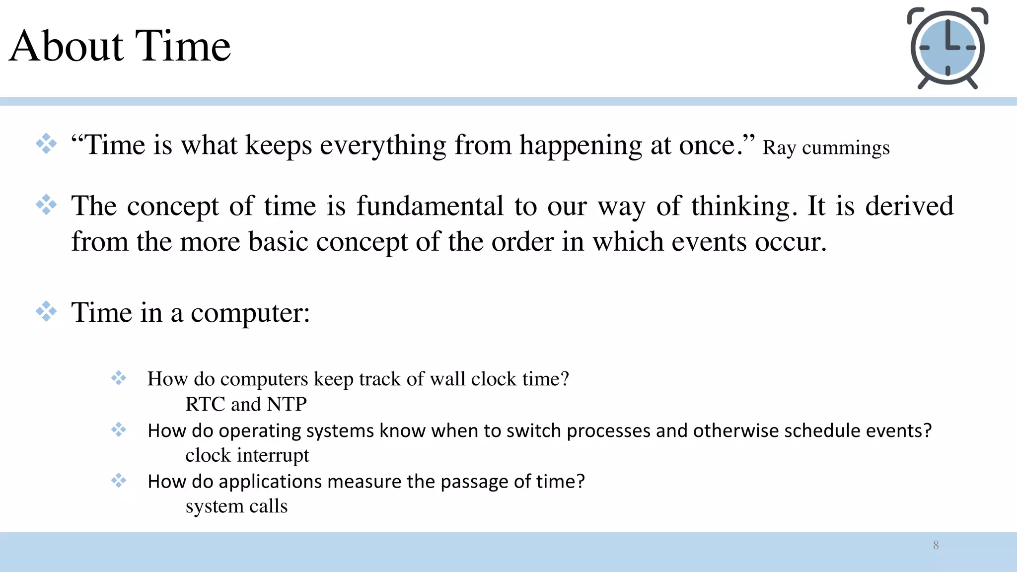 8
About Time
v “Time is what keeps everything from happening at once.” Ray cummings
v The concept of time is fundamental to our way of thinking. It is derived
from the more basic concept of the order in which events occur.
v Time in a computer:
v How do computers keep track of wall clock time?
RTC and NTP
v How do operating systems know when to switch processes and otherwise schedule events?
clock interrupt
v How do applications measure the passage of time?
system calls
 