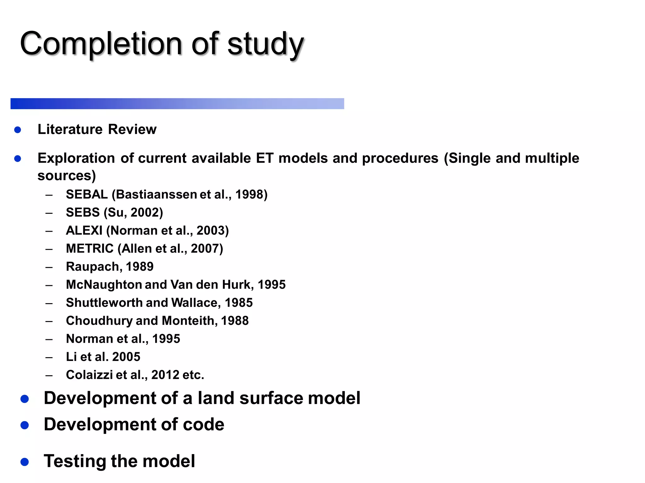Completion of study
 Literature Review
 Exploration of current available ET models and procedures (Single and multiple
sources)
– SEBAL (Bastiaanssen et al., 1998)
– SEBS (Su, 2002)
– ALEXI (Norman et al., 2003)
– METRIC (Allen et al., 2007)
– Raupach, 1989
– McNaughton and Van den Hurk, 1995
– Shuttleworth and Wallace, 1985
– Choudhury and Monteith, 1988
– Norman et al., 1995
– Li et al. 2005
– Colaizzi et al., 2012 etc.
 Development of a land surface model
 Testing the model
 Development of code
 