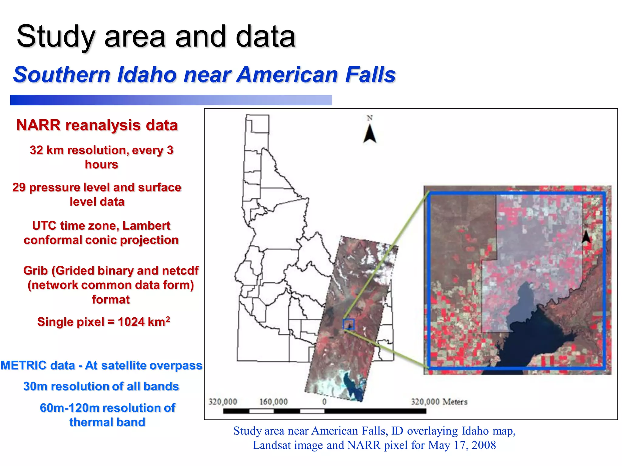 Study area and data
NARR reanalysis data
METRIC data - At satellite overpass
Single pixel = 1024 km2
32 km resolution, every 3
hours
29 pressure level and surface
level data
UTC time zone, Lambert
conformal conic projection
Grib (Grided binary and netcdf
(network common data form)
format
Southern Idaho near American Falls
Study area near American Falls, ID overlaying Idaho map,
Landsat image and NARR pixel for May 17, 2008
30m resolution of all bands
60m-120m resolution of
thermal band
 