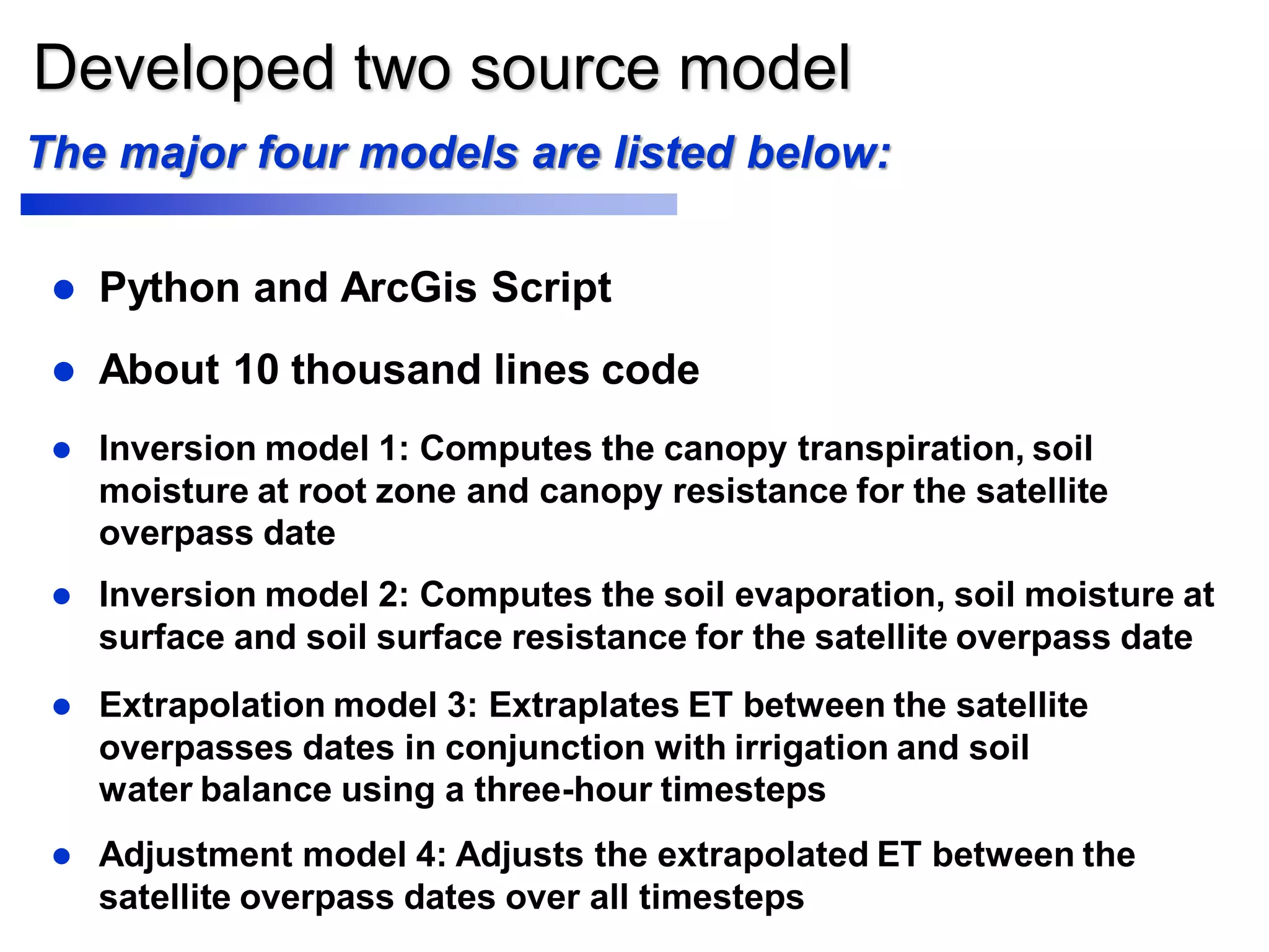 Developed two source model
 Inversion model 1: Computes the canopy transpiration, soil
moisture at root zone and canopy resistance for the satellite
overpass date
 Inversion model 2: Computes the soil evaporation, soil moisture at
surface and soil surface resistance for the satellite overpass date
 Extrapolation model 3: Extraplates ET between the satellite
overpasses dates in conjunction with irrigation and soil
water balance using a three-hour timesteps
 Adjustment model 4: Adjusts the extrapolated ET between the
satellite overpass dates over all timesteps
The major four models are listed below:
 Python and ArcGis Script
 About 10 thousand lines code
 