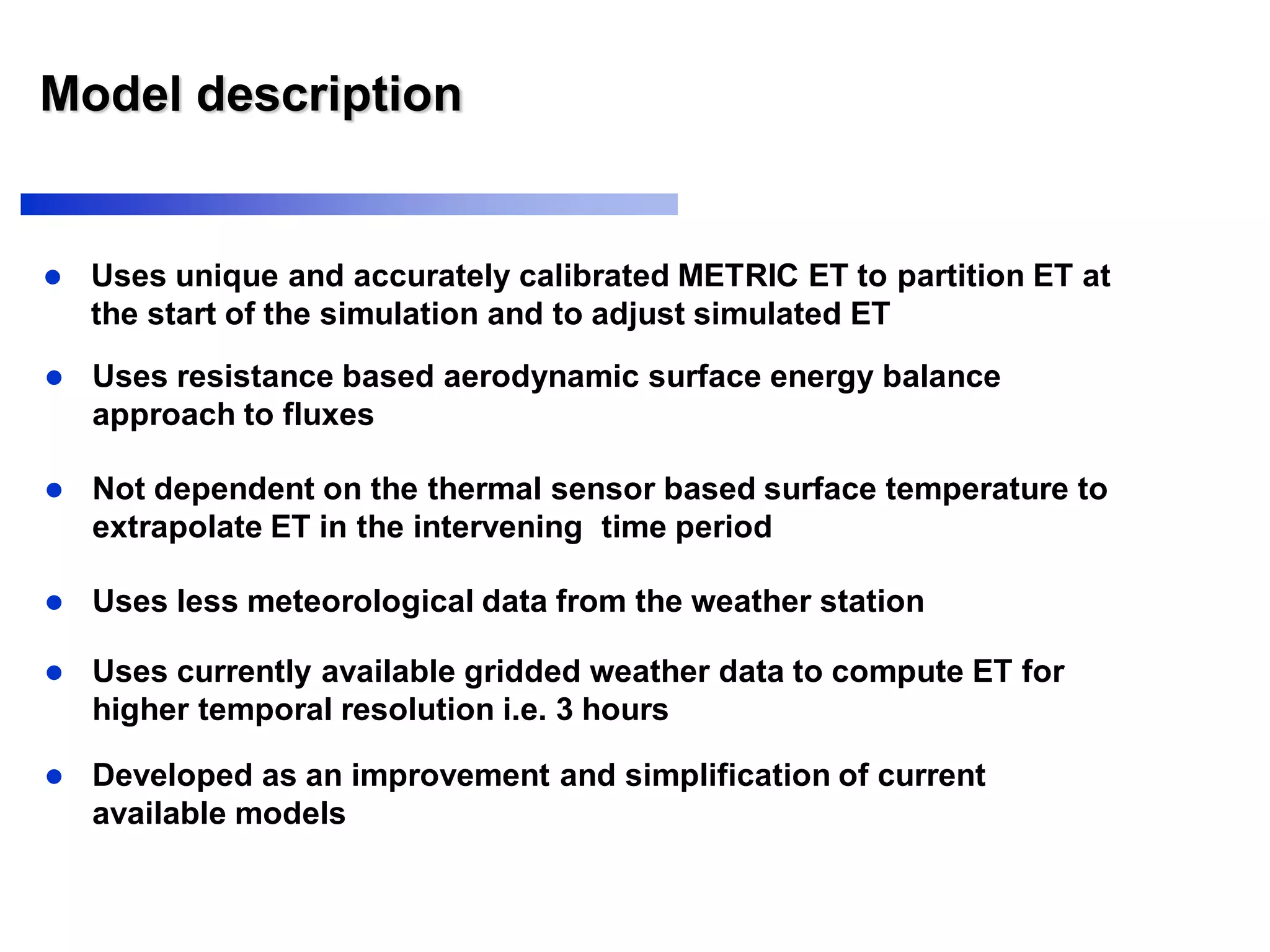 Model description
 Uses unique and accurately calibrated METRIC ET to partition ET at
the start of the simulation and to adjust simulated ET
 Uses resistance based aerodynamic surface energy balance
approach to fluxes
 Not dependent on the thermal sensor based surface temperature to
extrapolate ET in the intervening time period
 Uses less meteorological data from the weather station
 Uses currently available gridded weather data to compute ET for
higher temporal resolution i.e. 3 hours
 Developed as an improvement and simplification of current
available models
 