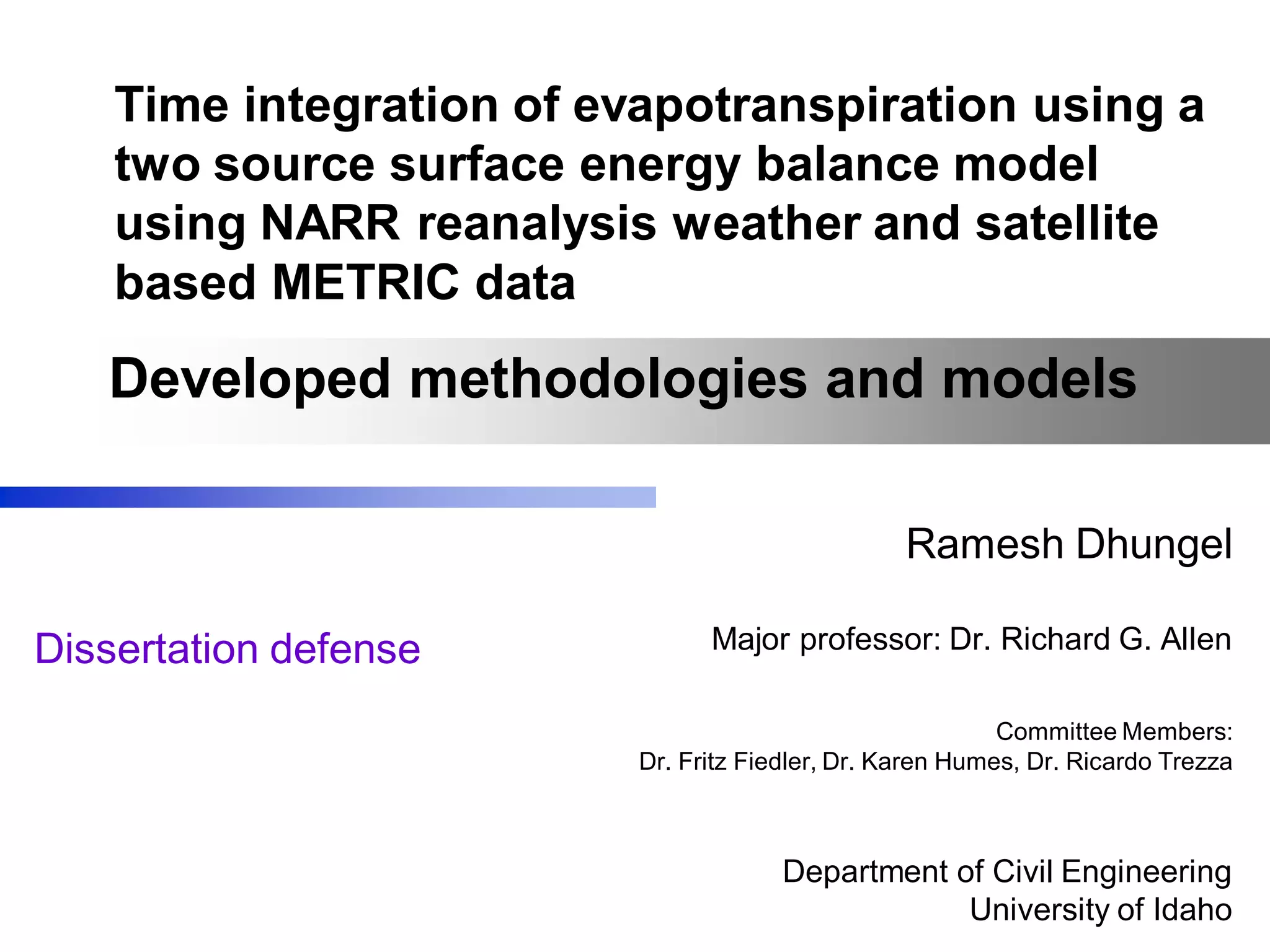 Time integration of evapotranspiration using a
two source surface energy balance model
using NARR reanalysis weather and satellite
based METRIC data
Ramesh Dhungel
Major professor: Dr. Richard G. Allen
Committee Members:
Dr. Fritz Fiedler, Dr. Karen Humes, Dr. Ricardo Trezza
Department of Civil Engineering
University of Idaho
Developed methodologies and models
Dissertation defense
 