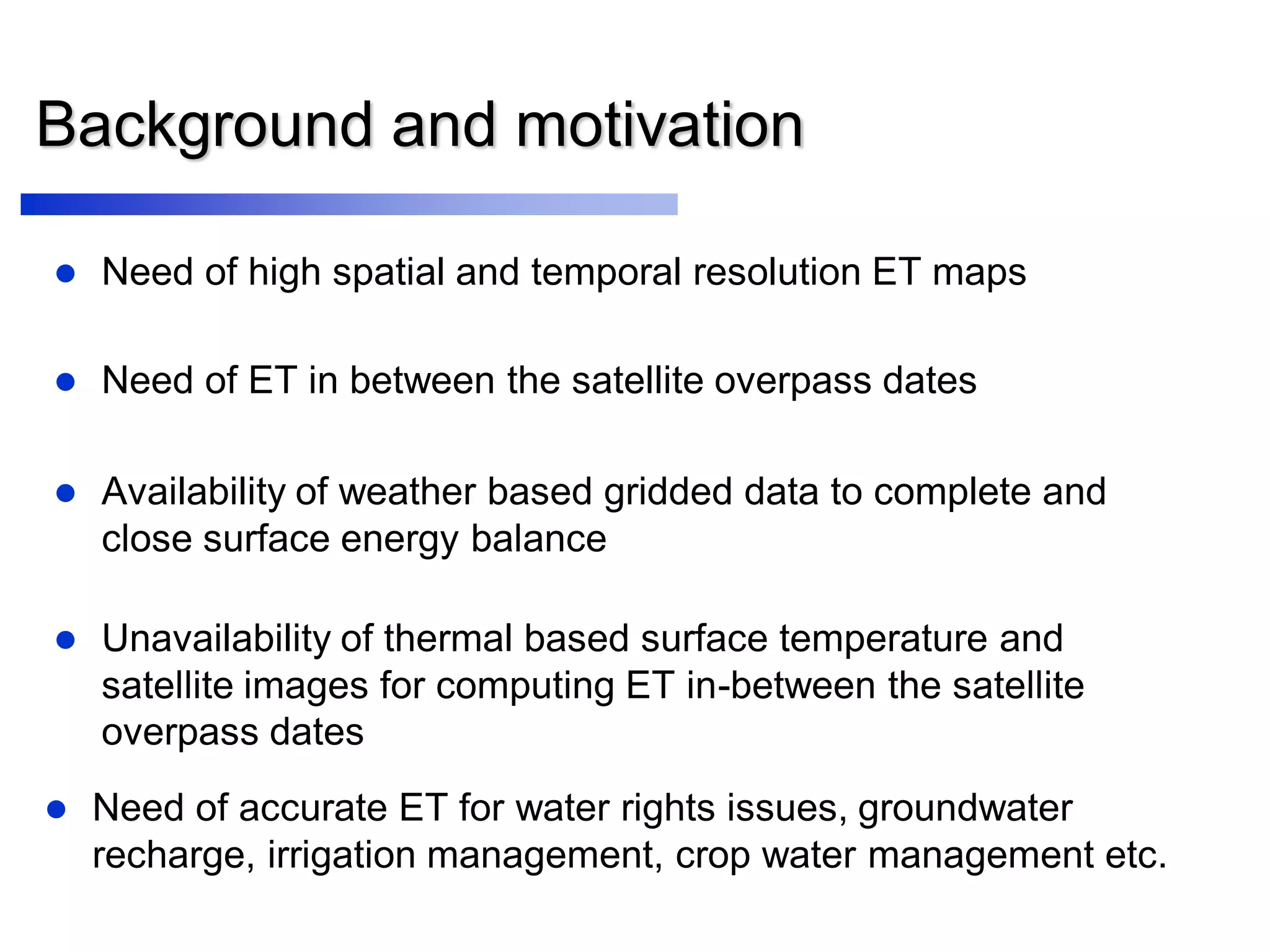 Background and motivation
 Need of high spatial and temporal resolution ET maps
 Availability of weather based gridded data to complete and
close surface energy balance
 Need of ET in between the satellite overpass dates
 Unavailability of thermal based surface temperature and
satellite images for computing ET in-between the satellite
overpass dates
 Need of accurate ET for water rights issues, groundwater
recharge, irrigation management, crop water management etc.
 