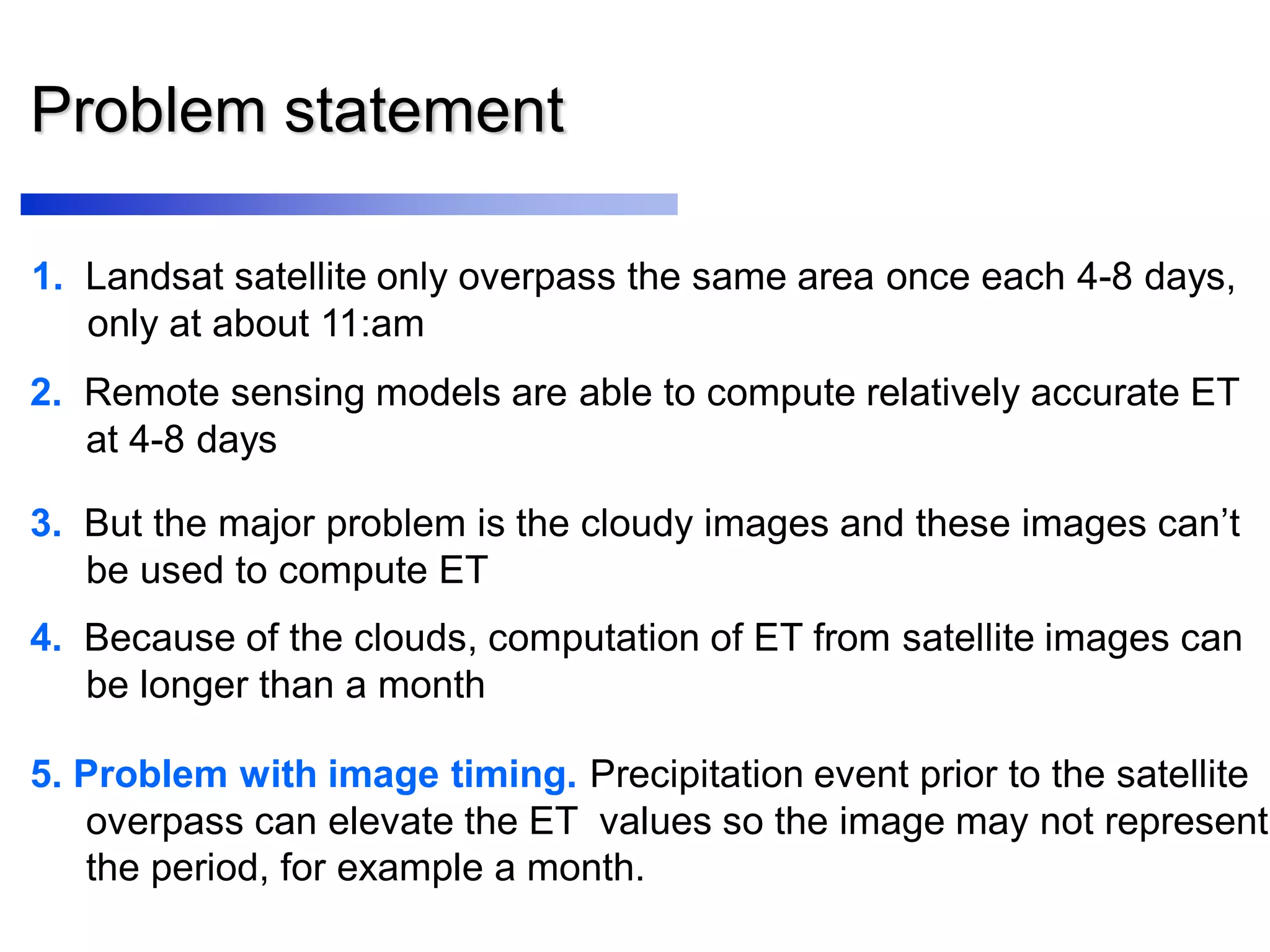 Problem statement
1. Landsat satellite only overpass the same area once each 4-8 days,
only at about 11:am
2. Remote sensing models are able to compute relatively accurate ET
at 4-8 days
5. Problem with image timing. Precipitation event prior to the satellite
overpass can elevate the ET values so the image may not represent
the period, for example a month.
3. But the major problem is the cloudy images and these images can’t
be used to compute ET
4. Because of the clouds, computation of ET from satellite images can
be longer than a month
 