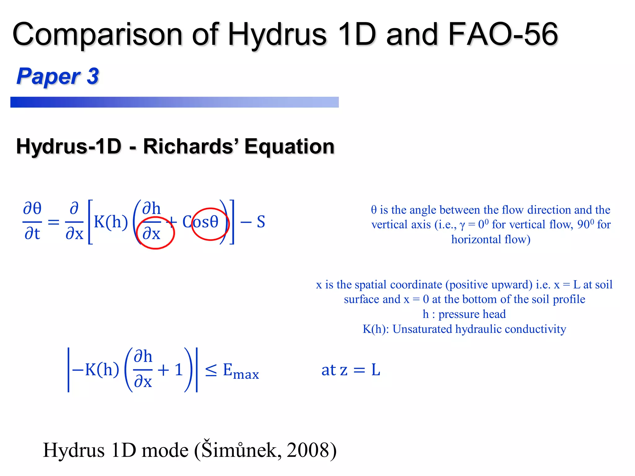 Comparison of Hydrus 1D and FAO-56
Paper 3
𝜕θ
𝜕t
=
𝜕
𝜕x
K(h)
𝜕h
𝜕x
+ Cosθ − S
Hydrus-1D - Richards’ Equation
−K h
𝜕h
𝜕x
+ 1 ≤ Emax at z = L
θ is the angle between the flow direction and the
vertical axis (i.e., γ = 00 for vertical flow, 900 for
horizontal flow)
x is the spatial coordinate (positive upward) i.e. x = L at soil
surface and x = 0 at the bottom of the soil profile
h : pressure head
K(h): Unsaturated hydraulic conductivity
Hydrus 1D mode (Šimůnek, 2008)
 